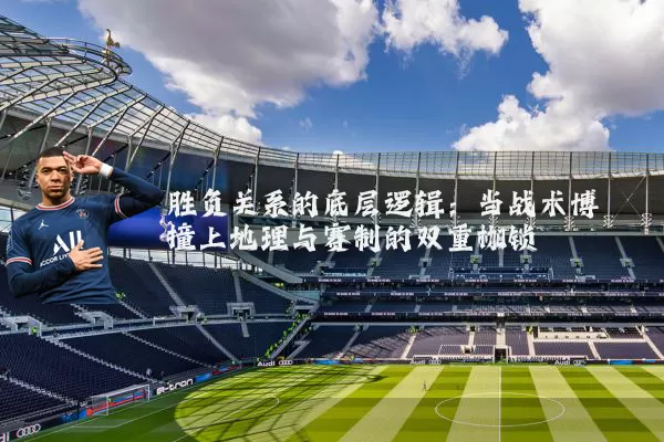 胜负关系的底层逻辑:当战术博弈撞上地理与赛制的双重枷锁